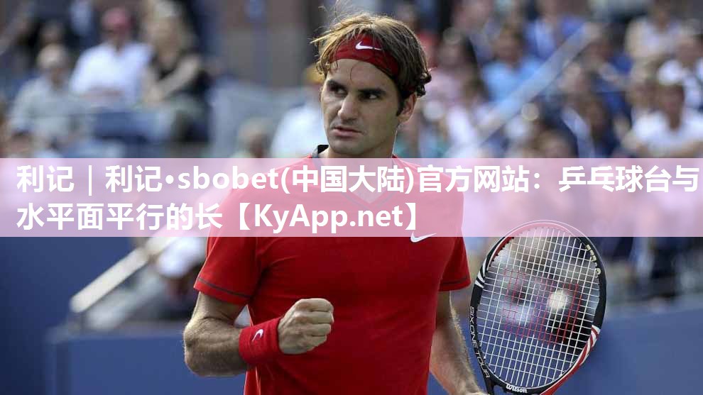 利记｜利记·sbobet(中国大陆)官方网站：乒乓球台与水平面平行的长