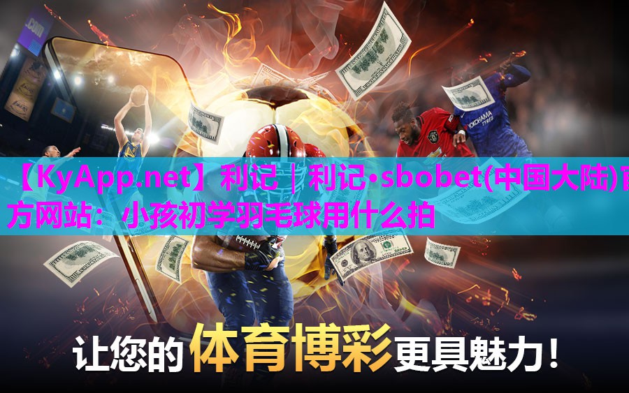 利记｜利记·sbobet(中国大陆)官方网站：小孩初学羽毛球用什么拍