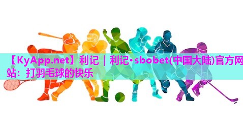 利记｜利记·sbobet(中国大陆)官方网站：打羽毛球的快乐
