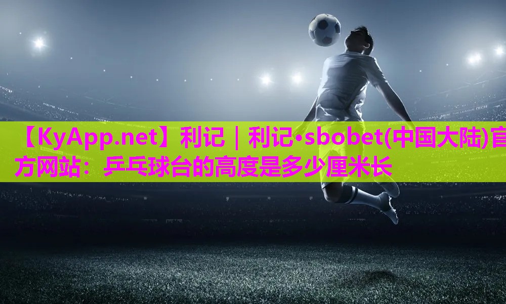 利记｜利记·sbobet(中国大陆)官方网站：乒乓球台的高度是多少厘米长